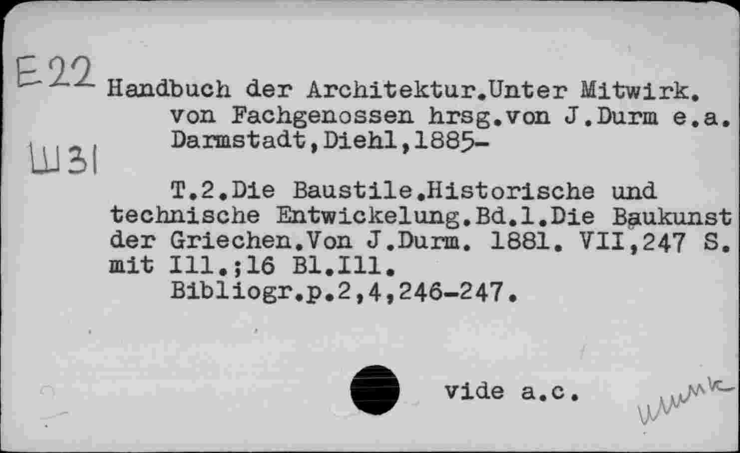 ﻿Б 2.2.
LU3I
Handbuch der Architektur.Unter Mitwirk, von Fachgenossen hrsg.von J.Durm e.a. Darmstadt,Diehl,1885-
T.2.Die Baustile.Historische und technische Entwickelung.Bd.l.Die Baukunst der Griechen.Von J.Durm. 1881. VII,247 S. mit Ill.;16 Bl.Ill.
Bibliogr.p.2,4,246-247.
vide a.c.
